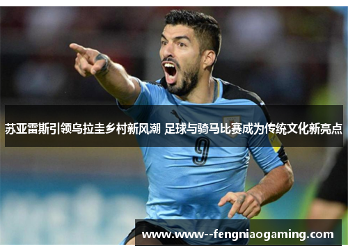苏亚雷斯引领乌拉圭乡村新风潮 足球与骑马比赛成为传统文化新亮点