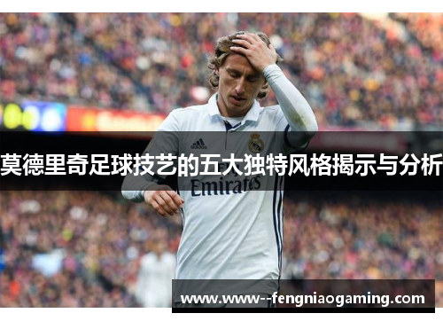 莫德里奇足球技艺的五大独特风格揭示与分析