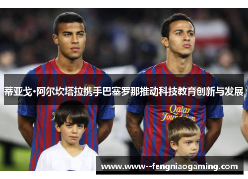 蒂亚戈·阿尔坎塔拉携手巴塞罗那推动科技教育创新与发展 蒂亚戈·阿尔坎塔拉携手巴塞罗那推动科技教育创新与发展