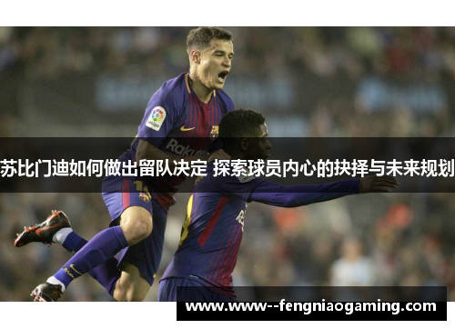 苏比门迪如何做出留队决定 探索球员内心的抉择与未来规划