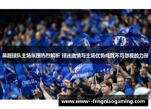 英超球队主场氛围热烈解析 球迷激情与主场优势成就不可忽视的力量