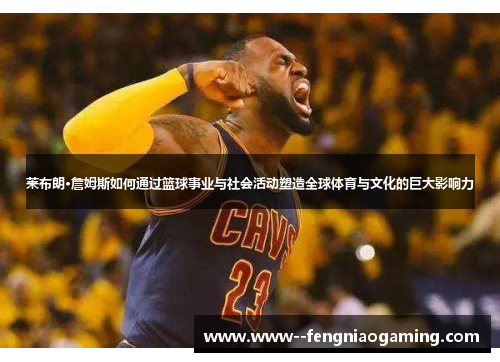 莱布朗·詹姆斯如何通过篮球事业与社会活动塑造全球体育与文化的巨大影响力